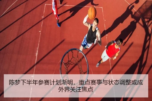 陈梦下半年参赛计划渐明，重点赛事与状态调整或成外界关注焦点